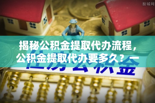 南郑揭秘公积金提取代办流程，公积金提取代办要多久？一文读懂